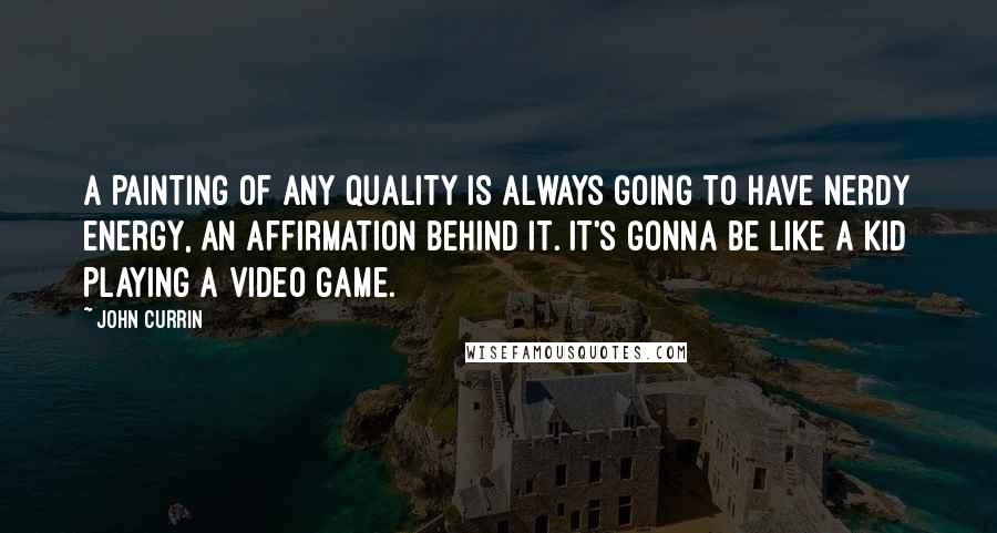 John Currin Quotes: A painting of any quality is always going to have nerdy energy, an affirmation behind it. It's gonna be like a kid playing a video game.