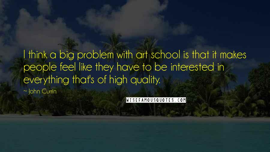 John Currin Quotes: I think a big problem with art school is that it makes people feel like they have to be interested in everything that's of high quality.