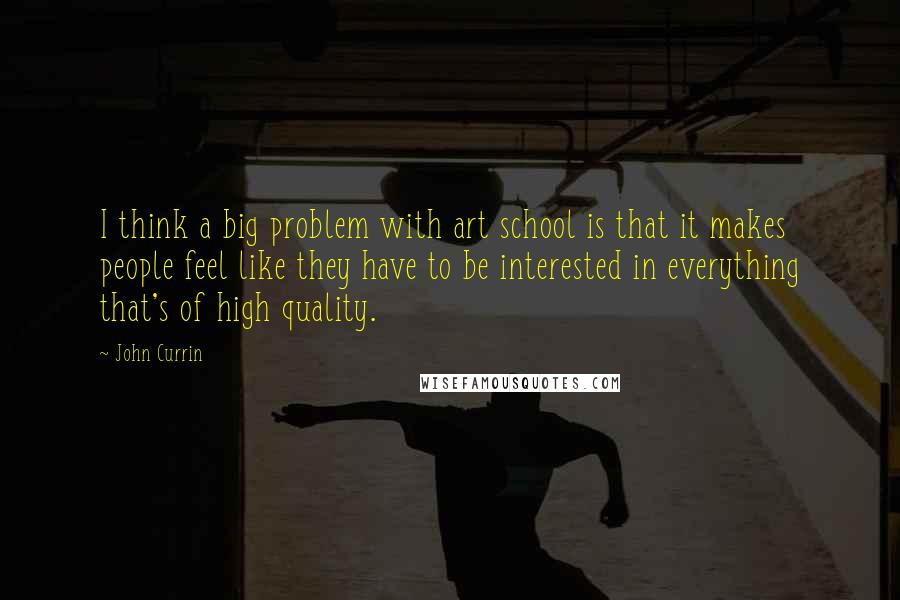 John Currin Quotes: I think a big problem with art school is that it makes people feel like they have to be interested in everything that's of high quality.