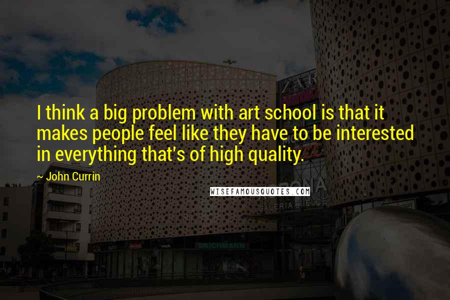 John Currin Quotes: I think a big problem with art school is that it makes people feel like they have to be interested in everything that's of high quality.