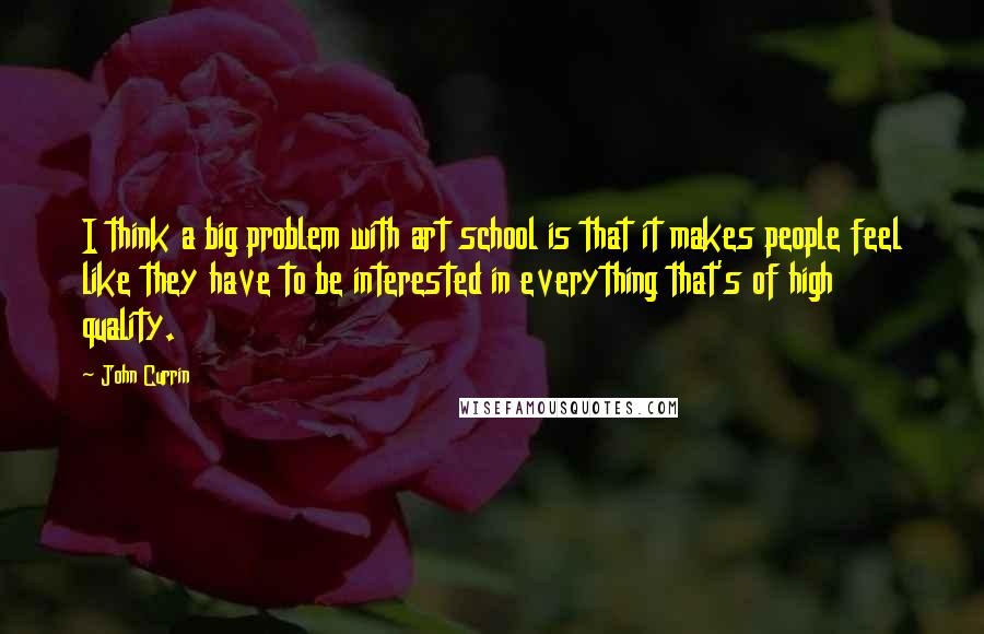 John Currin Quotes: I think a big problem with art school is that it makes people feel like they have to be interested in everything that's of high quality.