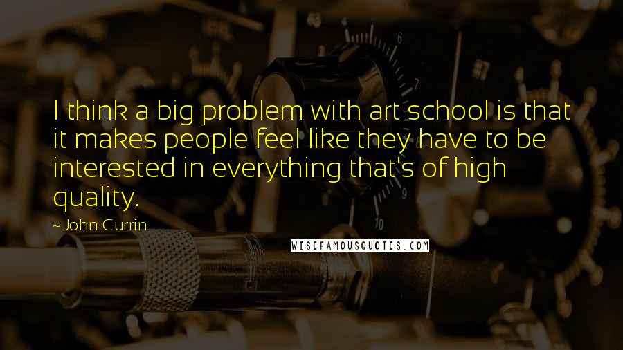 John Currin Quotes: I think a big problem with art school is that it makes people feel like they have to be interested in everything that's of high quality.