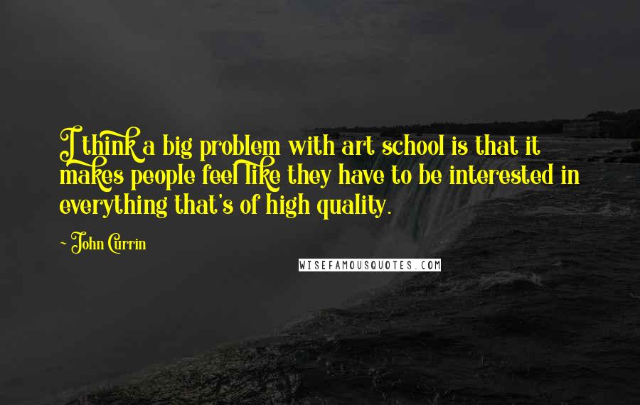 John Currin Quotes: I think a big problem with art school is that it makes people feel like they have to be interested in everything that's of high quality.