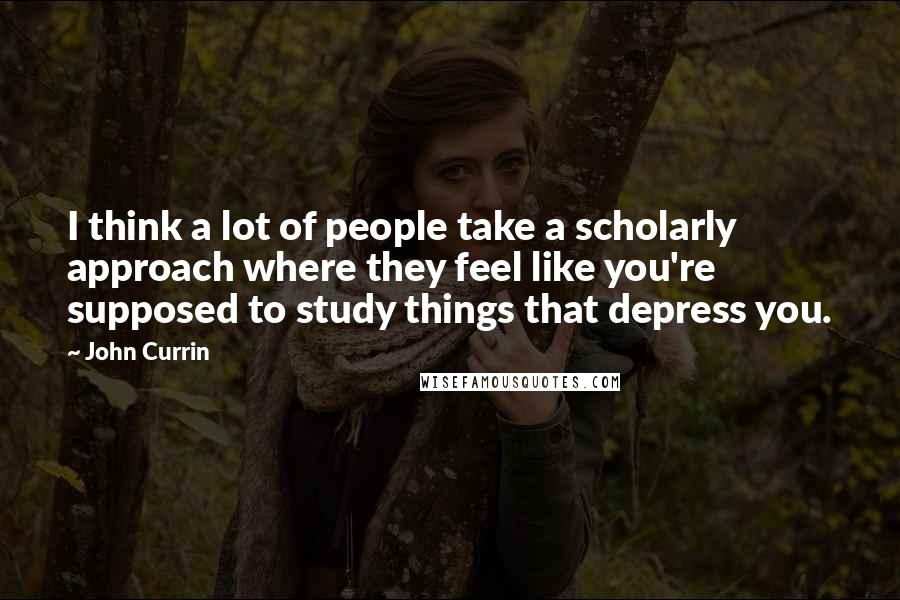 John Currin Quotes: I think a lot of people take a scholarly approach where they feel like you're supposed to study things that depress you.