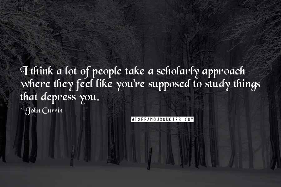 John Currin Quotes: I think a lot of people take a scholarly approach where they feel like you're supposed to study things that depress you.