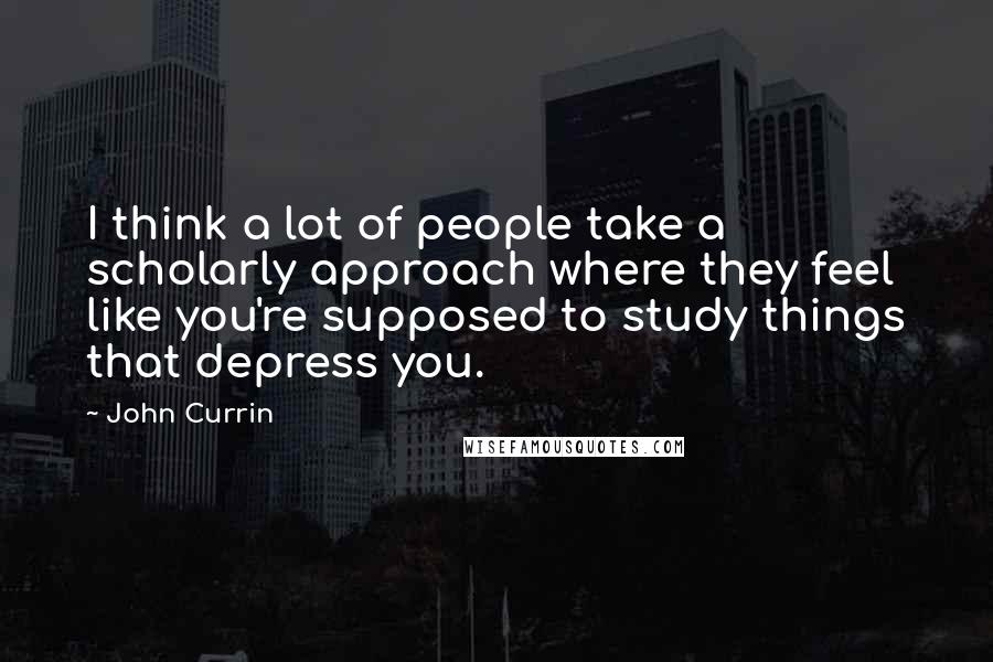 John Currin Quotes: I think a lot of people take a scholarly approach where they feel like you're supposed to study things that depress you.