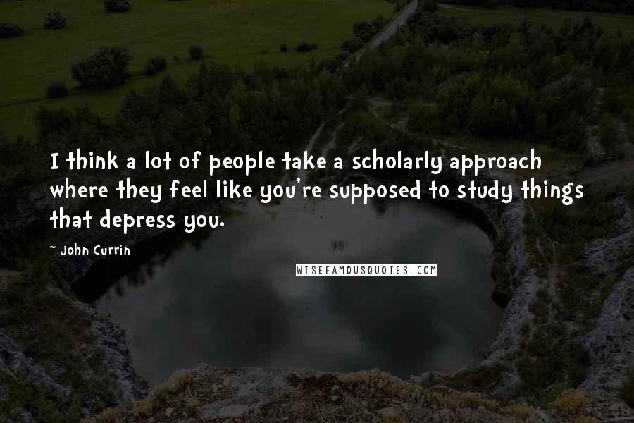 John Currin Quotes: I think a lot of people take a scholarly approach where they feel like you're supposed to study things that depress you.