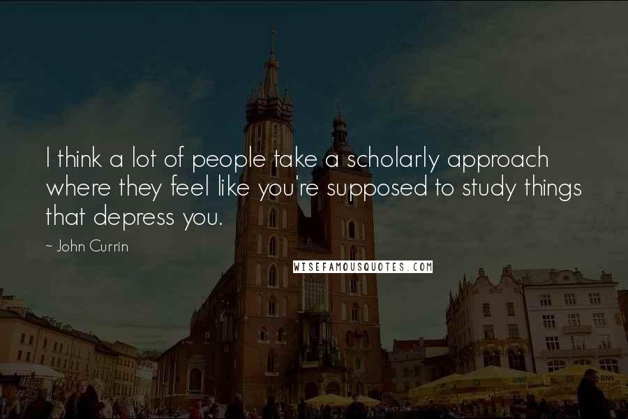 John Currin Quotes: I think a lot of people take a scholarly approach where they feel like you're supposed to study things that depress you.