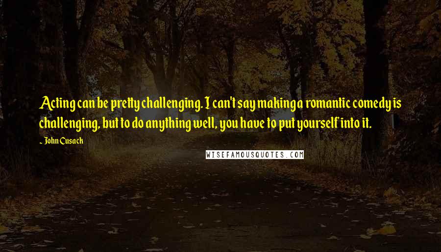John Cusack Quotes: Acting can be pretty challenging. I can't say making a romantic comedy is challenging, but to do anything well, you have to put yourself into it.