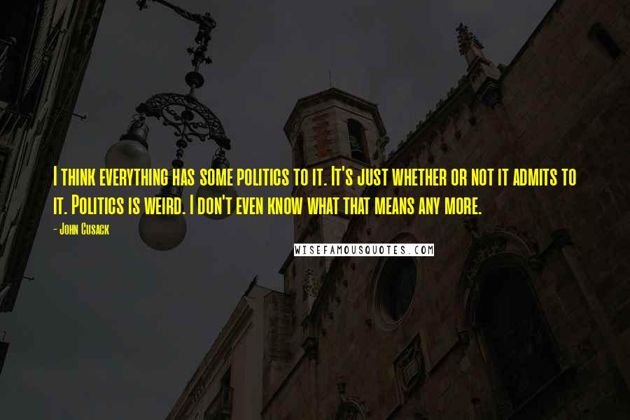 John Cusack Quotes: I think everything has some politics to it. It's just whether or not it admits to it. Politics is weird. I don't even know what that means any more.