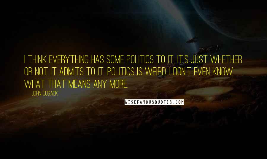 John Cusack Quotes: I think everything has some politics to it. It's just whether or not it admits to it. Politics is weird. I don't even know what that means any more.