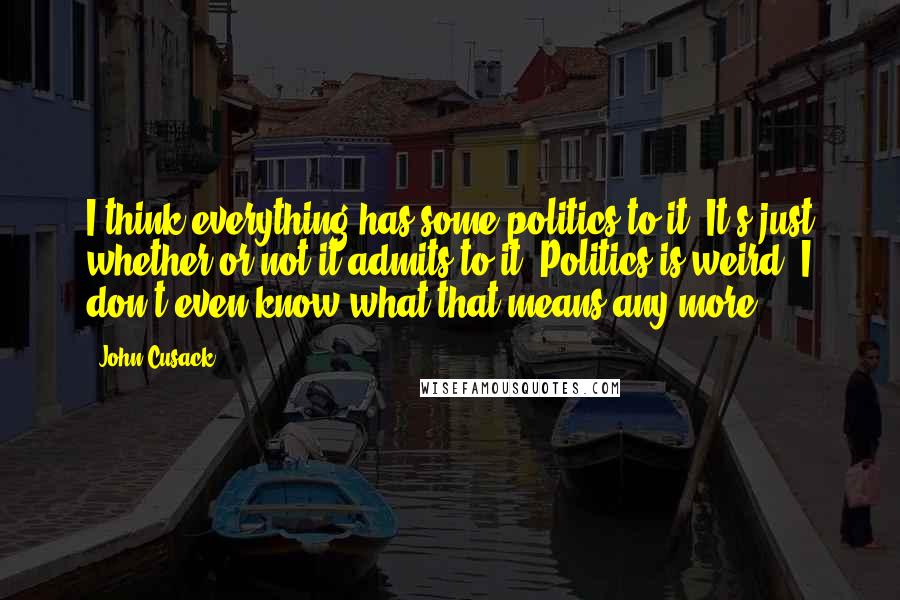 John Cusack Quotes: I think everything has some politics to it. It's just whether or not it admits to it. Politics is weird. I don't even know what that means any more.