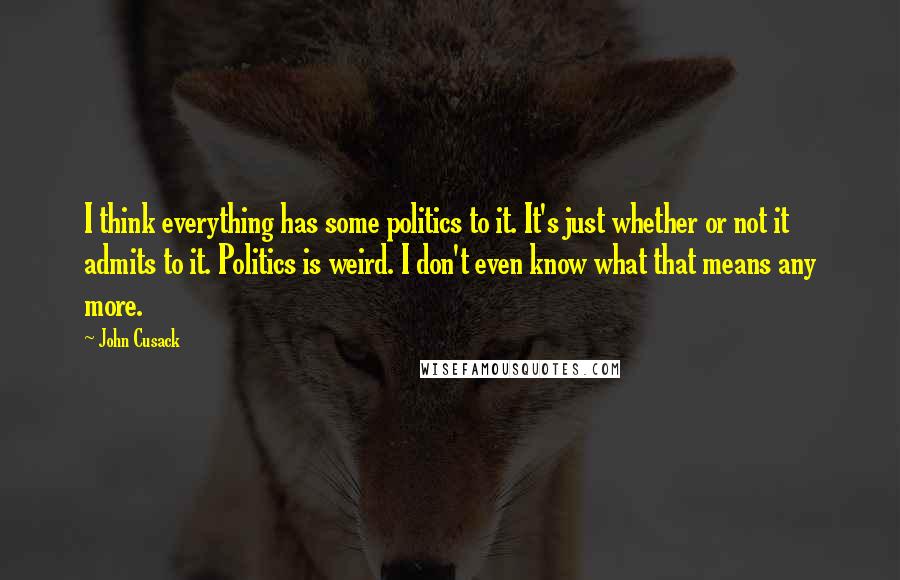 John Cusack Quotes: I think everything has some politics to it. It's just whether or not it admits to it. Politics is weird. I don't even know what that means any more.