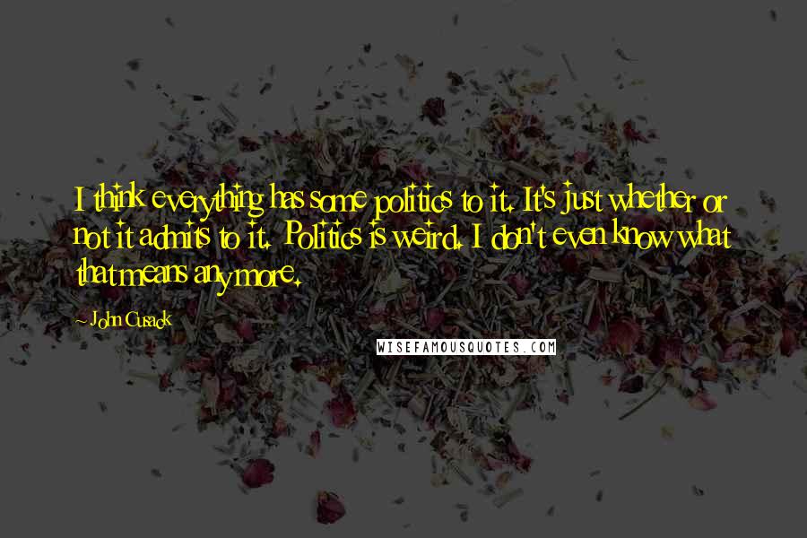 John Cusack Quotes: I think everything has some politics to it. It's just whether or not it admits to it. Politics is weird. I don't even know what that means any more.