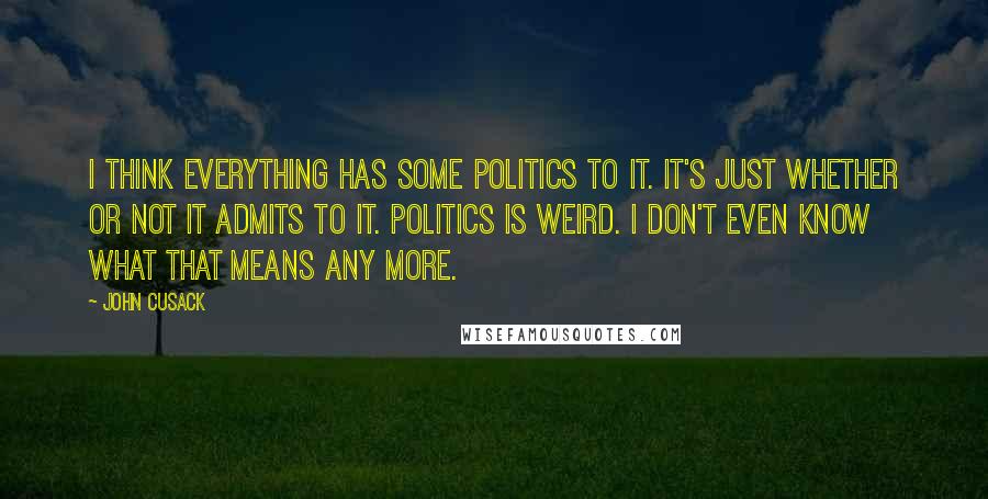 John Cusack Quotes: I think everything has some politics to it. It's just whether or not it admits to it. Politics is weird. I don't even know what that means any more.