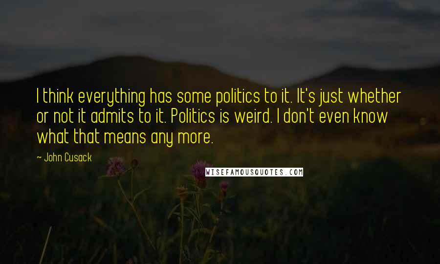 John Cusack Quotes: I think everything has some politics to it. It's just whether or not it admits to it. Politics is weird. I don't even know what that means any more.