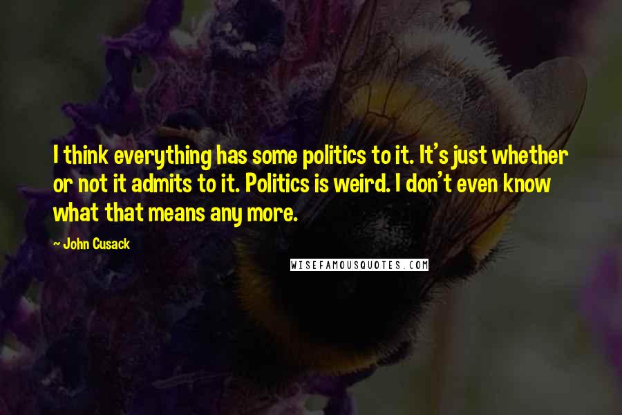John Cusack Quotes: I think everything has some politics to it. It's just whether or not it admits to it. Politics is weird. I don't even know what that means any more.