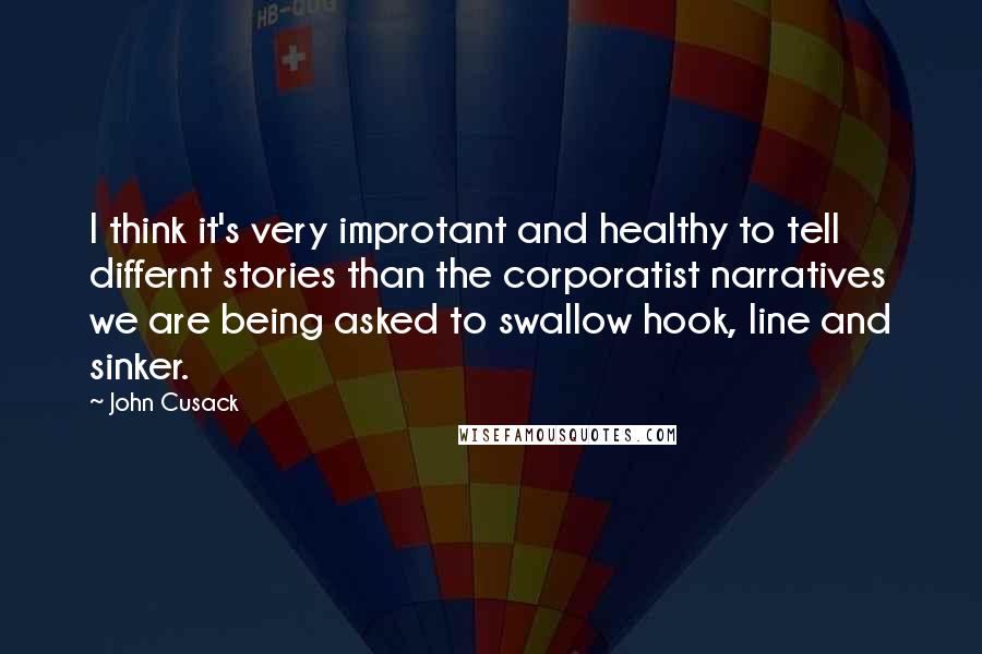 John Cusack Quotes: I think it's very improtant and healthy to tell differnt stories than the corporatist narratives we are being asked to swallow hook, line and sinker.