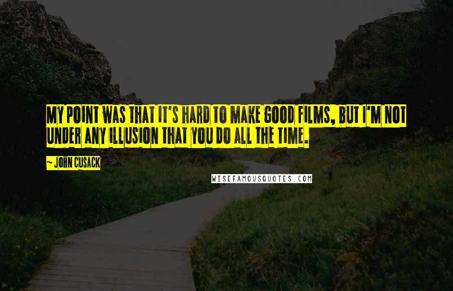 John Cusack Quotes: My point was that it's hard to make good films, but I'm not under any illusion that you do all the time.