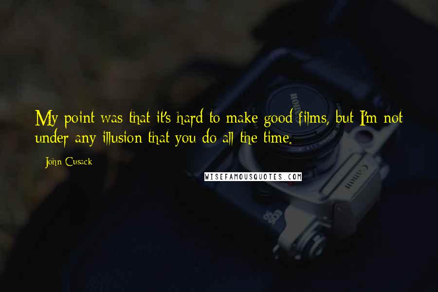 John Cusack Quotes: My point was that it's hard to make good films, but I'm not under any illusion that you do all the time.