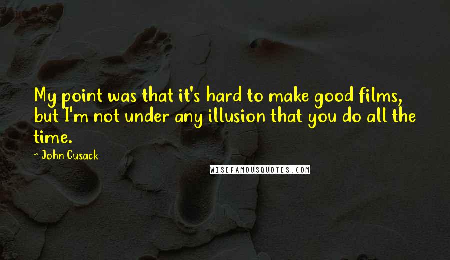 John Cusack Quotes: My point was that it's hard to make good films, but I'm not under any illusion that you do all the time.