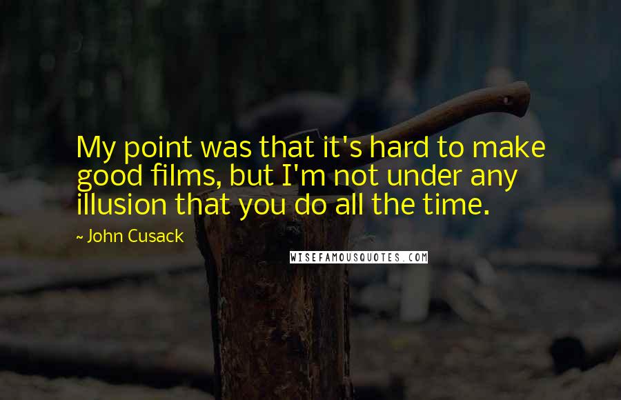 John Cusack Quotes: My point was that it's hard to make good films, but I'm not under any illusion that you do all the time.