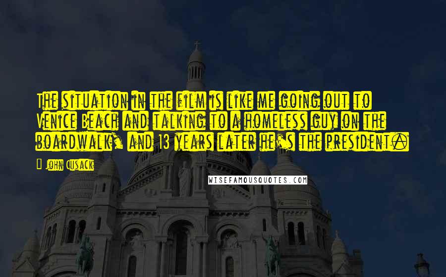 John Cusack Quotes: The situation in the film is like me going out to Venice Beach and talking to a homeless guy on the boardwalk, and 13 years later he's the president.