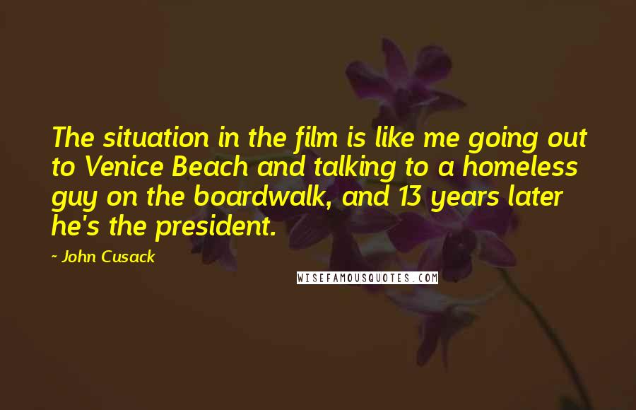 John Cusack Quotes: The situation in the film is like me going out to Venice Beach and talking to a homeless guy on the boardwalk, and 13 years later he's the president.