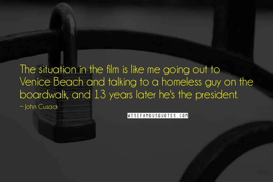 John Cusack Quotes: The situation in the film is like me going out to Venice Beach and talking to a homeless guy on the boardwalk, and 13 years later he's the president.