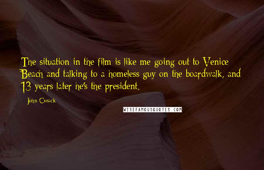 John Cusack Quotes: The situation in the film is like me going out to Venice Beach and talking to a homeless guy on the boardwalk, and 13 years later he's the president.