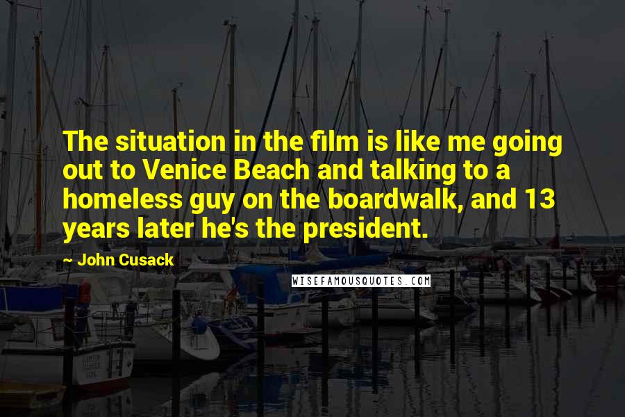 John Cusack Quotes: The situation in the film is like me going out to Venice Beach and talking to a homeless guy on the boardwalk, and 13 years later he's the president.