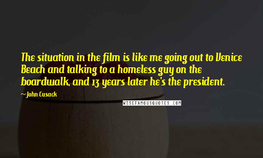 John Cusack Quotes: The situation in the film is like me going out to Venice Beach and talking to a homeless guy on the boardwalk, and 13 years later he's the president.