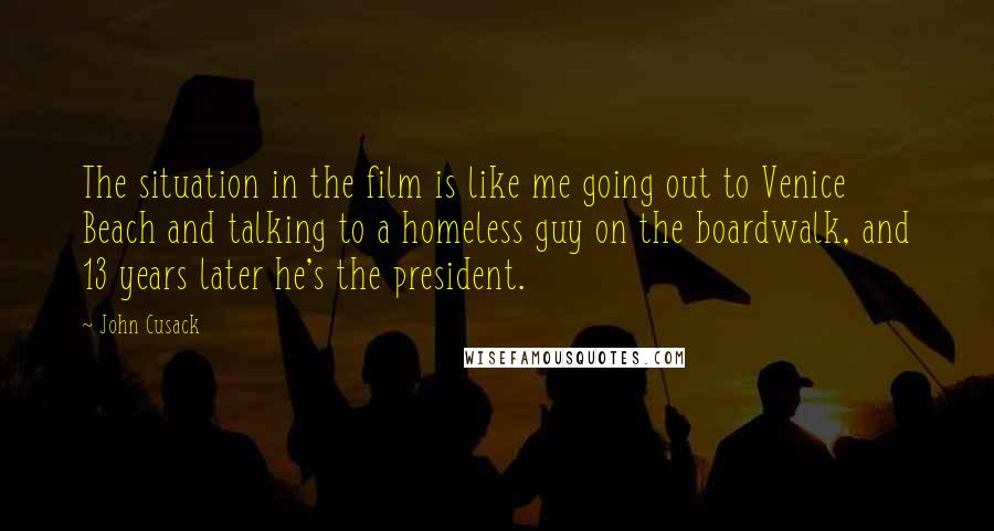 John Cusack Quotes: The situation in the film is like me going out to Venice Beach and talking to a homeless guy on the boardwalk, and 13 years later he's the president.