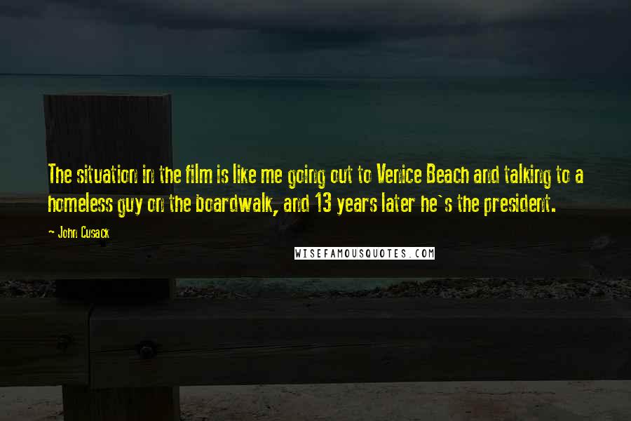 John Cusack Quotes: The situation in the film is like me going out to Venice Beach and talking to a homeless guy on the boardwalk, and 13 years later he's the president.