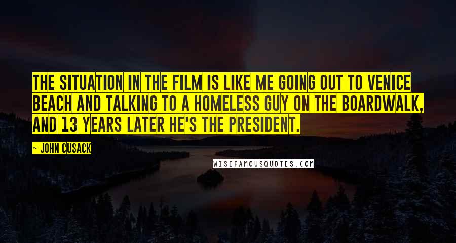 John Cusack Quotes: The situation in the film is like me going out to Venice Beach and talking to a homeless guy on the boardwalk, and 13 years later he's the president.