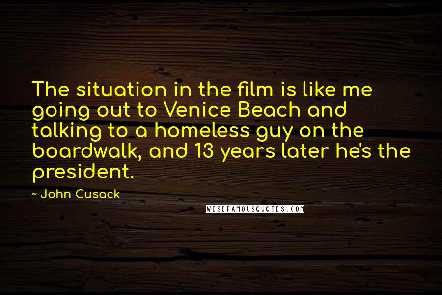 John Cusack Quotes: The situation in the film is like me going out to Venice Beach and talking to a homeless guy on the boardwalk, and 13 years later he's the president.