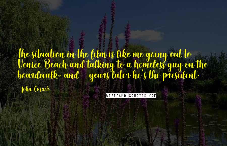 John Cusack Quotes: The situation in the film is like me going out to Venice Beach and talking to a homeless guy on the boardwalk, and 13 years later he's the president.