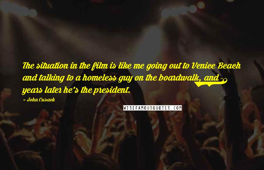 John Cusack Quotes: The situation in the film is like me going out to Venice Beach and talking to a homeless guy on the boardwalk, and 13 years later he's the president.