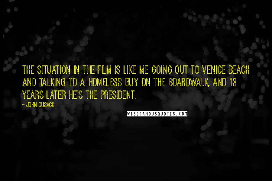 John Cusack Quotes: The situation in the film is like me going out to Venice Beach and talking to a homeless guy on the boardwalk, and 13 years later he's the president.