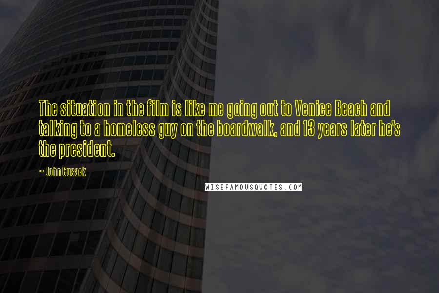 John Cusack Quotes: The situation in the film is like me going out to Venice Beach and talking to a homeless guy on the boardwalk, and 13 years later he's the president.