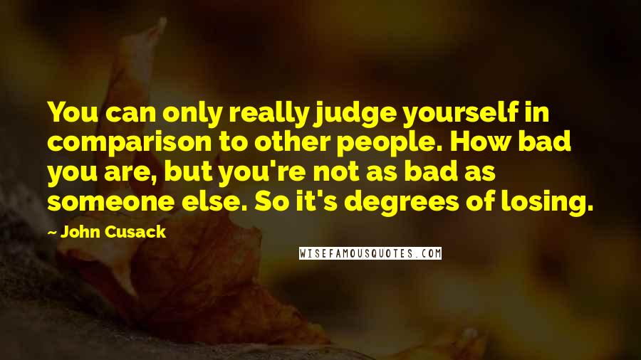 John Cusack Quotes: You can only really judge yourself in comparison to other people. How bad you are, but you're not as bad as someone else. So it's degrees of losing.