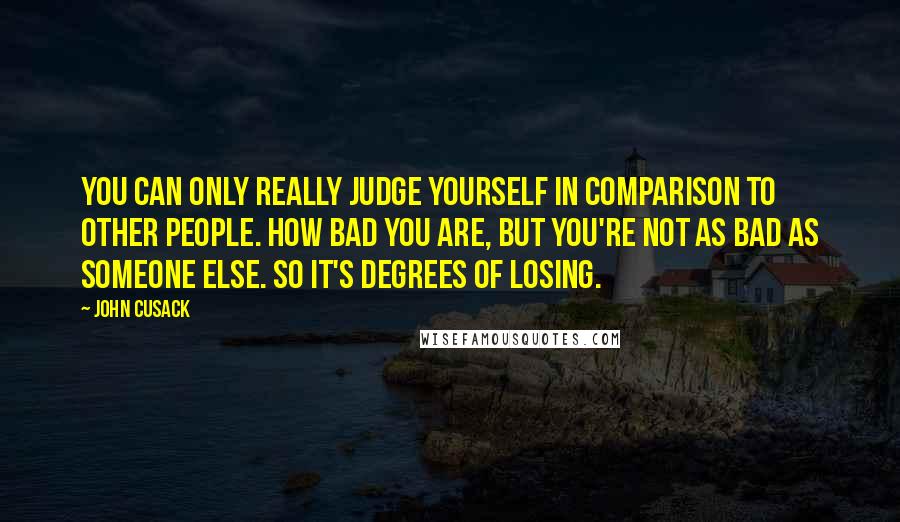 John Cusack Quotes: You can only really judge yourself in comparison to other people. How bad you are, but you're not as bad as someone else. So it's degrees of losing.