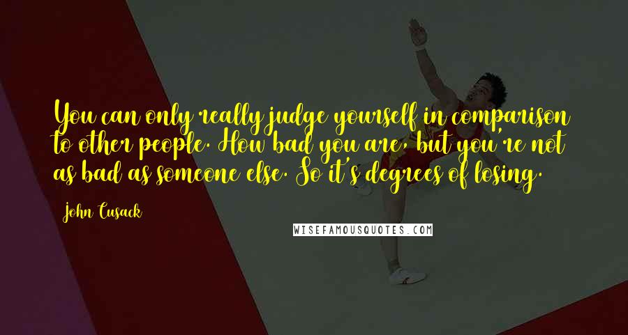 John Cusack Quotes: You can only really judge yourself in comparison to other people. How bad you are, but you're not as bad as someone else. So it's degrees of losing.