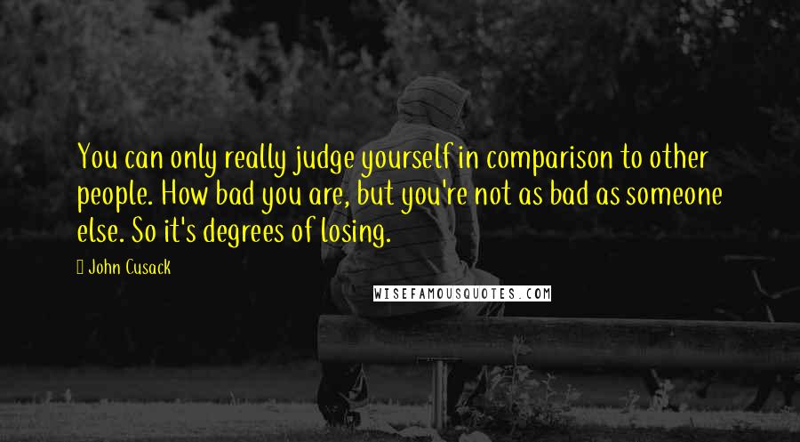 John Cusack Quotes: You can only really judge yourself in comparison to other people. How bad you are, but you're not as bad as someone else. So it's degrees of losing.