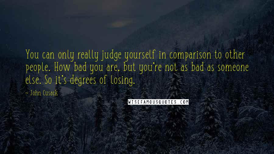John Cusack Quotes: You can only really judge yourself in comparison to other people. How bad you are, but you're not as bad as someone else. So it's degrees of losing.