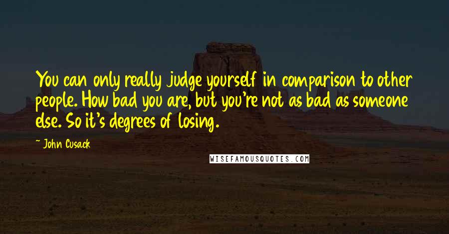 John Cusack Quotes: You can only really judge yourself in comparison to other people. How bad you are, but you're not as bad as someone else. So it's degrees of losing.