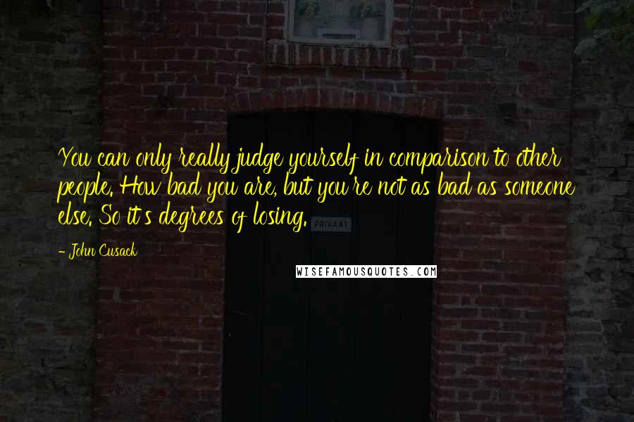 John Cusack Quotes: You can only really judge yourself in comparison to other people. How bad you are, but you're not as bad as someone else. So it's degrees of losing.