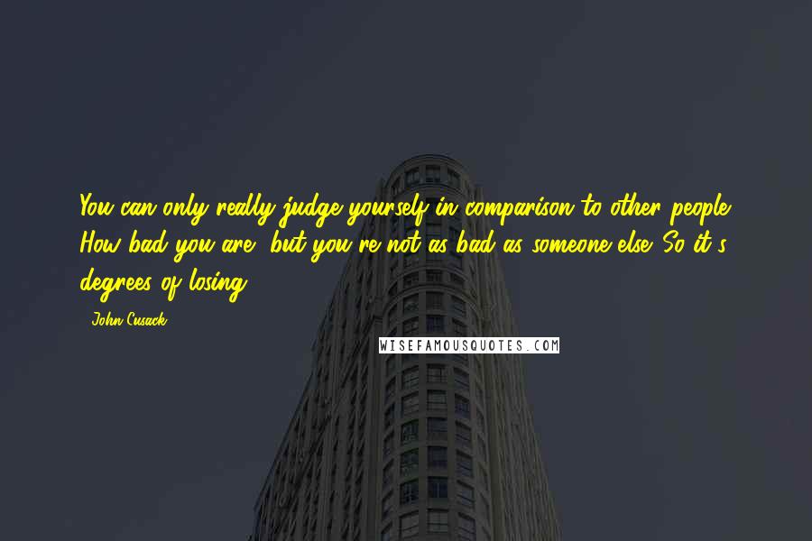 John Cusack Quotes: You can only really judge yourself in comparison to other people. How bad you are, but you're not as bad as someone else. So it's degrees of losing.