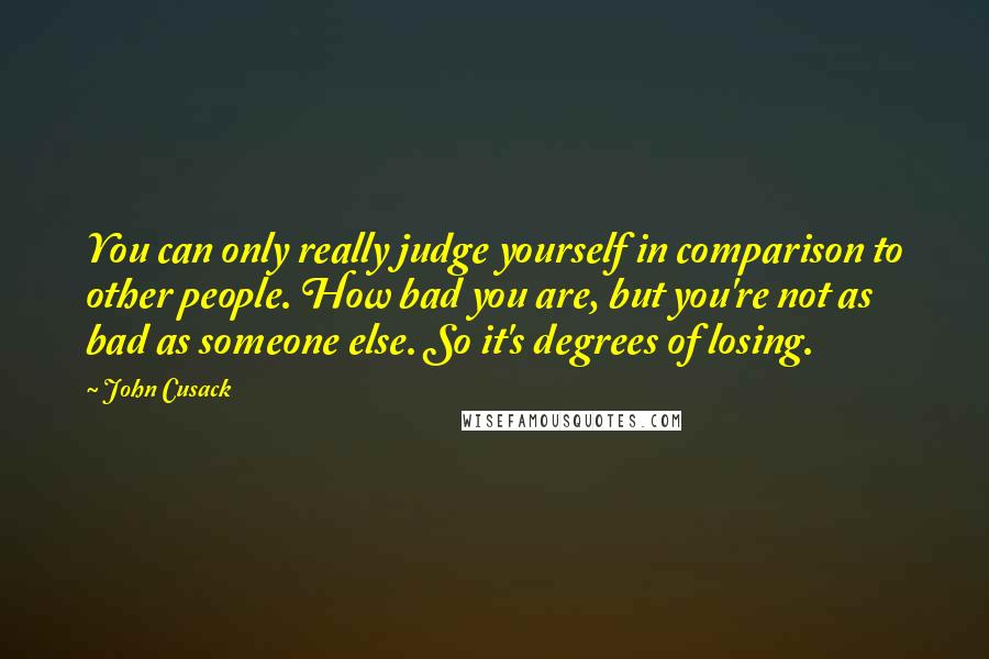 John Cusack Quotes: You can only really judge yourself in comparison to other people. How bad you are, but you're not as bad as someone else. So it's degrees of losing.