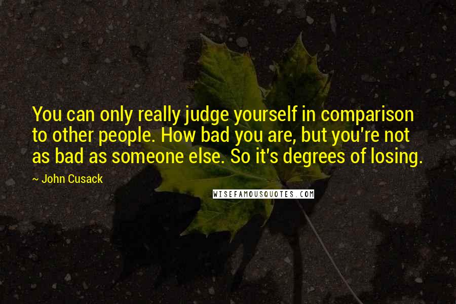 John Cusack Quotes: You can only really judge yourself in comparison to other people. How bad you are, but you're not as bad as someone else. So it's degrees of losing.